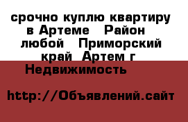 срочно куплю квартиру в Артеме › Район ­ любой - Приморский край, Артем г. Недвижимость »    
